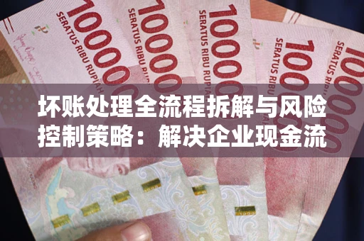 北京坏账处理全流程拆解与风险控制策略：解决企业现金流顽疾的实战指南