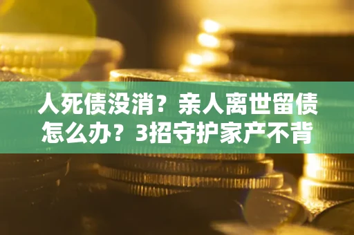 北京人死债没消？亲人离世留债怎么办？3招守护家产不背锅