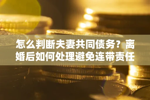 北京怎么判断夫妻共同债务？离婚后如何处理避免连带责任？